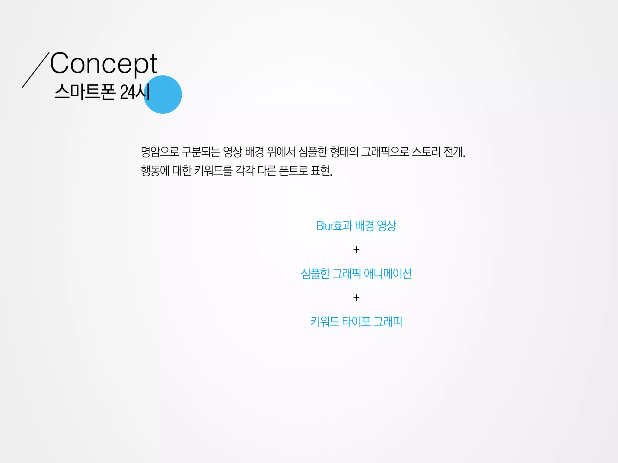 Concept
스마트폰 24시


       명암으로 구분되는 영상 배경 위에서 심플한 형태의 그래픽으로 스토리 전개.
       행동에 대한 키워드를 각각 다른 폰트로 표현.



                             Blur효과 배경 영상

                                   +

                           심플한 그래픽 애니메이션

                                   +

                             키워드 타이포 그래피
 