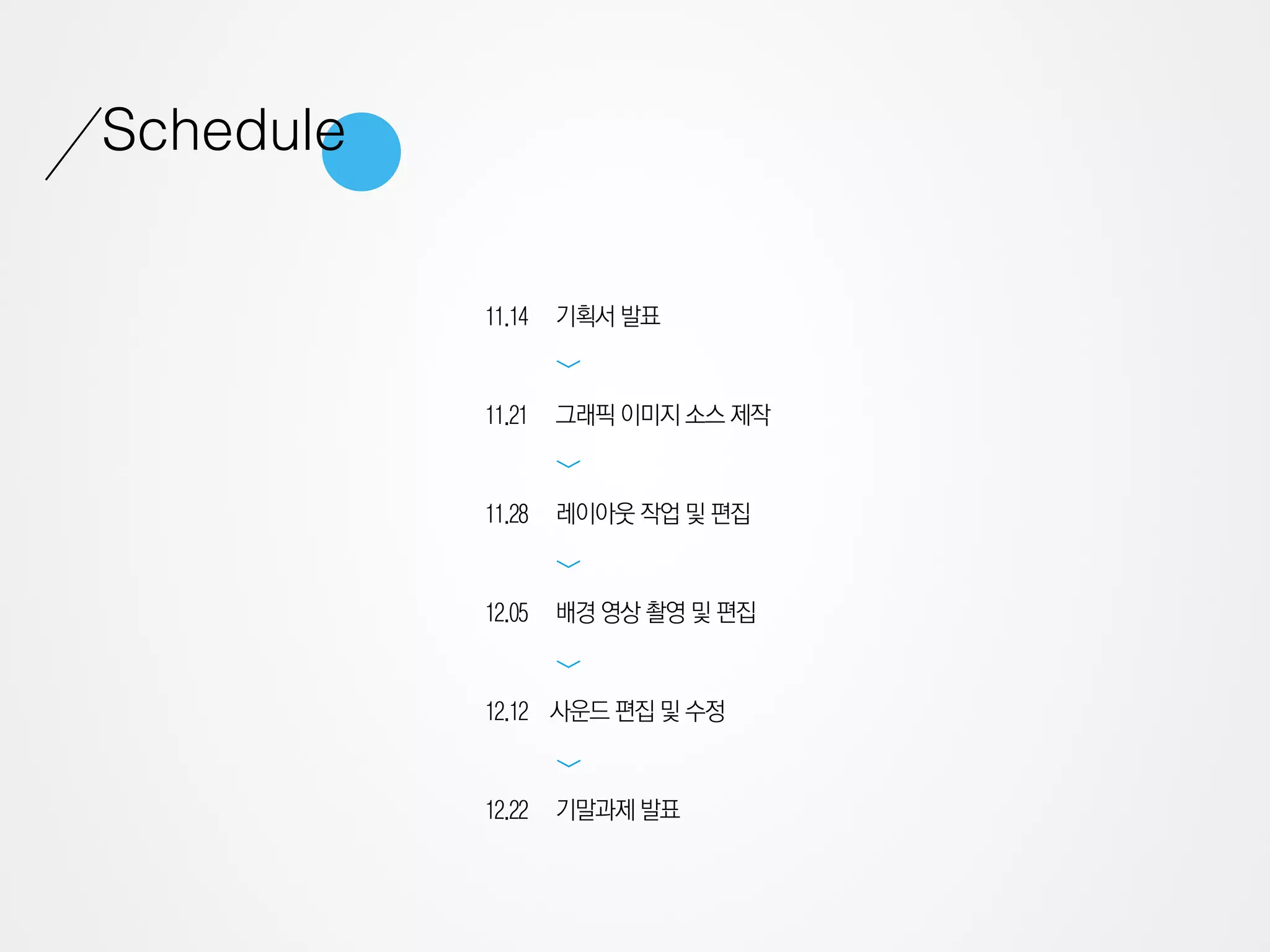 Schedule

           11.14   기획서 발표




                   >
           11.21   그래픽 이미지 소스 제작




                   >
           11.28   레이아웃 작업 및 편집
                   >

           12.05   배경 영상 촬영 및 편집
                   >




           12.12 사운드 편집 및 수정
                   >




           12.22   기말과제 발표
 