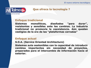 El nuevo entorno tecnológico Que ofrece la tecnología ? Enfoque tradicional Sistemas monolíticos, diseñados “para durar”, resistentes y sensibles ante los cambios. La industria tradicional no promovía la coexistencia. Aún quedan vestigios de la era de las “plataformas cerradas” Enfoque actual  S.O.A. (Service Oriented Architecture) Sistemas auto sostenibles con la capacidad de introducir cambios importantes sin necesidad de proyectos, preparados para el intercambio de información hacia el exterior. 
