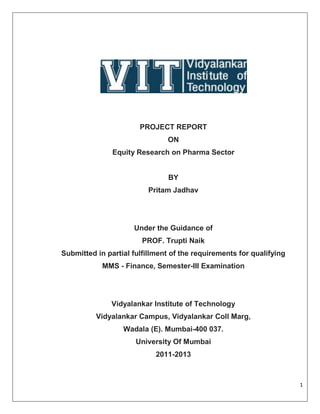 PROJECT REPORT
                               ON
               Equity Research on Pharma Sector


                               BY
                          Pritam Jadhav




                     Under the Guidance of
                        PROF. Trupti Naik
Submitted in partial fulfillment of the requirements for qualifying
            MMS - Finance, Semester-III Examination




               Vidyalankar Institute of Technology
          Vidyalankar Campus, Vidyalankar Coll Marg,
                  Wadala (E). Mumbai-400 037.
                      University Of Mumbai
                            2011-2013



                                                                      1
 