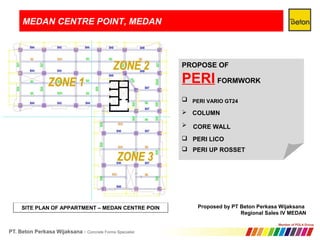 MEDAN CENTRE POINT, MEDAN
SITE PLAN OF APPARTMENT – MEDAN CENTRE POIN
PROPOSE OF
PERI FORMWORK



Proposed by PT Beton Perkasa Wijaksana
Regional Sales IV MEDAN
PERI VARIO GT24
COLUMN
CORE WALL
 PERI LICO
 PERI UP ROSSET
 