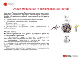 Аудит мобильных и фиксированных сетей
Компания Перспективные Технологии является партнером
ведущих Европейских тестовых лабораторий: Systemiсs,
Astellia обладающих глубокой практической экспертизой в
области:
 Сравнительного тестирования сетей мобильной связи
 Тестирования производительности NGN/IMS
 Сетевого аудита
 Оптимизационных измерений
 Нагрузочного тестирования сетей фиксированной         и
мобильной связи

Область работ:
Компания предлагает свои услуги аутсорсинга работ по
следующим направлениям
     Комплексный     аудит     качества    предоставления
информационно-телекоммуникационных услуг (QoS)
    Верификации    технического   соответствия  SLA    на
межоператорском и внутриоператорском уровне
 Эталонного нагрузочного тестирования сетевых элементов и
сетей IP/MPLS/NGN/IMS на основе методологии KPI ETSI (TS
102 250)
 Верификации соответствия предлагаемых производителями
технических решений требованиям операторов
 