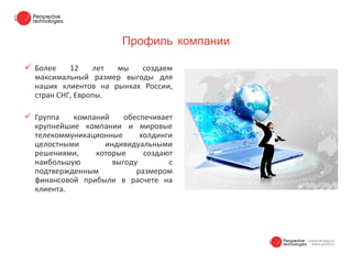 Профиль компании

 Более    12    лет мы   создаем
  максимальный размер выгоды для
  наших клиентов на рынках России,
  стран СНГ, Европы.

 Группа   компаний    обеспечивает
  крупнейшие компании и мировые
  телекоммуникационные     холдинги
  целостными      индивидуальными
  решениями,    которые     создают
  наибольшую        выгоду        с
  подтвержденным          размером
  финансовой прибыли в расчете на
  клиента.
 