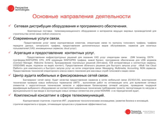 Основные направления деятельности
 Сетевая дистрибуция оборудования и программного обеспечения.
                Комплексные поставки телекоммуникационного оборудования и материалов ведущих мировых производителей для
    строительства сетей связи любой сложности.

 Современные услуги связи.
             Предоставление услуг связи корпоративным клиентам, операторам связи по пропуску голосового трафика, трафика
    передачи данных, сигнального трафика, предоставления дополнительных видов обслуживания, сервисов для конечных
    пользователей (VAS, инновационных сервисов, cloud услуг).

   Агрегация и предоставление контентных услуг.
                 Предоставлении инфраструктурных решений для оказания VAS услуг операторам связи. (SIM browsing, DSTK
    платформа,WAP/GPRS CPA, АПК коррекции WAP/GPRS трафика, живой баланс, программное обеспечение для USB модемов
    (Connect Manager, Welcome Screen)). Брэндирование портальных решений (Sim-меню, ICB интерактивные и контентные сервисы,
    USSD/SMS акции, подписки на видео контент). Предоставление облачного решения для быстрого запуска услуг «Multi Vas Cloud
    Platform» для комплексного и быстрого запуска услуг на сетях операторов связи: Messaging, Multimedia, Accounting, NGN сервисов.
    Предоставление технологий операторского класса нового поколения для массовых служб голосовой и видео связи

 Центр аудита мобильных и фиксированных сетей связи.
            Бэнчмаркинг сетей связи. Аудит качества предоставления сервисов в сетях мобильной связи 2G/3G/3,5G, всесторонняя
    техническая проверка новых мобильных терминалов UMTS , выполнение работ по оптимизации сети, для выявления сетевых
    элементов с недостаточным техническим запасом и эффективная балансировка сетевой нагрузки, проведение тендерной
    верификации выбранного оборудования на соответствие заявленным техническим требованиям проекта, паспортизации по нагрузке и
    функциональности при вводе в эксплуатацию новых сетевых сегментов или узлов NGN/IMS и их периодический аудит.

 Комплексный консалтинг в сфере телекоммуникаций.
            Корпоративная стратегия, стратегия ИКТ, управление технологическими инновациями, развитие бизнеса и инноваций,
    стратегия маркетинга и продаж, оптимизация процессов и управление эффективностью.
 