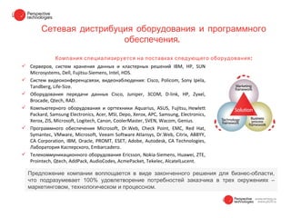 Сетевая дистрибуция оборудования и программного
                         обеспечения.
               Компания специализируется на поставках следующего оборудования :
 Серверов, систем хранения данных и кластерных решений IBM, HP, SUN
  Microsystems, Dell, Fujitsu-Siemens, Intel, HDS.
 Систем видеоконференцсвязи, видеонаблюдения: Cisco, Policom, Sony Ipela,
  Tandberg, Life-Size.
 Оборудования передачи данных Cisco, Juniper, 3COM, D-link, HP, Zyxel,
  Brocade, Qtech, RAD.
 Компьютерного оборудования и оргтехники Aquarius, ASUS, Fujitsu, Hewlett
  Packard, Samsung Electronics, Acer, MSI, Depo, Xerox, APC, Samsung, Electronics,
  Xerox, ZIS, Microsoft, Logitech, Canon, CoolerMaster, SVEN, Wacom, Genius.
 Программного обеспечения Microsoft, Dr.Web, Check Point, EMC, Red Hat,
  Symantec, VMware, Microsoft, Veeam Software Atlansys, Dr.Web, Citrix, ABBYY,
  CA Corporation, IBM, Oracle, PROMT, ESET, Adobe, Autodesk, CA Technologies,
  Лаборатория Касперского, Embarcadero.
 Телекоммуникационного оборудования Ericsson, Nokia-Siemens, Huawei, ZTE,
  Prointech, Qtech, AddPack, AudioCodes, AcmePacket, Tekelec, AlcatelLucent.

  Предложение компании воплощается в виде законченного решения для бизнес-области,
  что подразумевает 100% удовлетворение потребностей заказчика в трех окружениях –
  маркетинговом, технологическом и процессном.
 