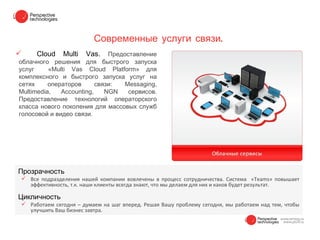 Современные услуги связи.
    Cloud    Multi   Vas.    Предоставление
облачного решения для быстрого запуска
услуг     «Multi Vas Cloud Platform» для
комплексного и быстрого запуска услуг на
сетях     операторов      связи:   Messaging,
Multimedia,   Accounting,    NGN    сервисов.
Предоставление технологий операторского
класса нового поколения для массовых служб
голосовой и видео связи.




Прозрачность
 Все подразделения нашей компании вовлечены в процесс сотрудничества. Система «Teams» повышает
  эффективность, т.к. наши клиенты всегда знают, что мы делаем для них и каков будет результат.

Цикличность
 Работаем сегодня – думаем на шаг вперед. Решая Вашу проблему сегодня, мы работаем над тем, чтобы
  улучшить Ваш бизнес завтра.
 