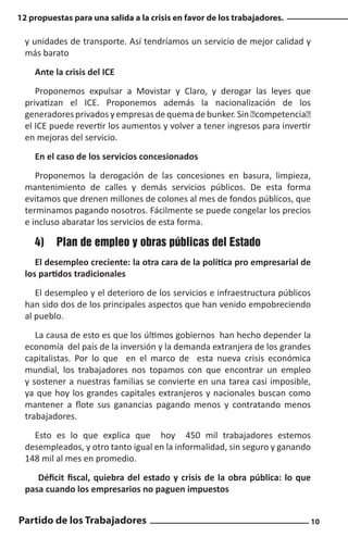 12 propuestas para una salida a la crisis en favor de los trabajadores.

y unidades de transporte. Así tendríamos un servicio de mejor calidad y
más barato
Ante la crisis del ICE
Proponemos expulsar a Movistar y Claro, y derogar las leyes que
privatizan el ICE. Proponemos además la nacionalización de los
generadores privados y empresas de quema de bunker. Sin “competencia”
el ICE puede revertir los aumentos y volver a tener ingresos para invertir
en mejoras del servicio.
En el caso de los servicios concesionados
Proponemos la derogación de las concesiones en basura, limpieza,
mantenimiento de calles y demás servicios públicos. De esta forma
evitamos que drenen millones de colones al mes de fondos públicos, que
terminamos pagando nosotros. Fácilmente se puede congelar los precios
e incluso abaratar los servicios de esta forma.

4)	 Plan de empleo y obras públicas del Estado
El desempleo creciente: la otra cara de la política pro empresarial de
los partidos tradicionales
El desempleo y el deterioro de los servicios e infraestructura públicos
han sido dos de los principales aspectos que han venido empobreciendo
al pueblo.
La causa de esto es que los últimos gobiernos han hecho depender la
economía del país de la inversión y la demanda extranjera de los grandes
capitalistas. Por lo que en el marco de esta nueva crisis económica
mundial, los trabajadores nos topamos con que encontrar un empleo
y sostener a nuestras familias se convierte en una tarea casi imposible,
ya que hoy los grandes capitales extranjeros y nacionales buscan como
mantener a flote sus ganancias pagando menos y contratando menos
trabajadores.
Esto es lo que explica que hoy 450 mil trabajadores estemos
desempleados, y otro tanto igual en la informalidad, sin seguro y ganando
148 mil al mes en promedio.
Déficit fiscal, quiebra del estado y crisis de la obra pública: lo que
pasa cuando los empresarios no paguen impuestos

Partido de los Trabajadores

10

 
