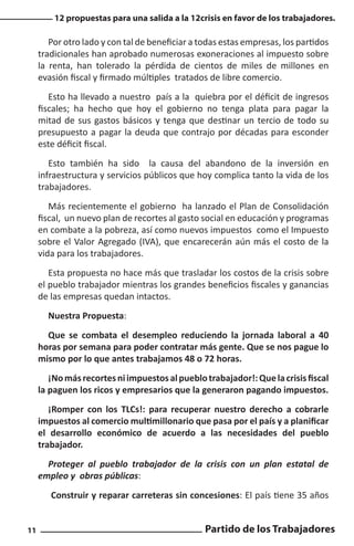 12 propuestas para una salida a la 12crisis en favor de los trabajadores.

Por otro lado y con tal de beneficiar a todas estas empresas, los partidos
tradicionales han aprobado numerosas exoneraciones al impuesto sobre
la renta, han tolerado la pérdida de cientos de miles de millones en
evasión fiscal y firmado múltiples tratados de libre comercio.
Esto ha llevado a nuestro país a la quiebra por el déficit de ingresos
fiscales; ha hecho que hoy el gobierno no tenga plata para pagar la
mitad de sus gastos básicos y tenga que destinar un tercio de todo su
presupuesto a pagar la deuda que contrajo por décadas para esconder
este déficit fiscal.
Esto también ha sido la causa del abandono de la inversión en
infraestructura y servicios públicos que hoy complica tanto la vida de los
trabajadores.
Más recientemente el gobierno ha lanzado el Plan de Consolidación
fiscal, un nuevo plan de recortes al gasto social en educación y programas
en combate a la pobreza, así como nuevos impuestos como el Impuesto
sobre el Valor Agregado (IVA), que encarecerán aún más el costo de la
vida para los trabajadores.
Esta propuesta no hace más que trasladar los costos de la crisis sobre
el pueblo trabajador mientras los grandes beneficios fiscales y ganancias
de las empresas quedan intactos.
Nuestra Propuesta:
Que se combata el desempleo reduciendo la jornada laboral a 40
horas por semana para poder contratar más gente. Que se nos pague lo
mismo por lo que antes trabajamos 48 o 72 horas.
¡No más recortes ni impuestos al pueblo trabajador!: Que la crisis fiscal
la paguen los ricos y empresarios que la generaron pagando impuestos.
¡Romper con los TLCs!: para recuperar nuestro derecho a cobrarle
impuestos al comercio multimillonario que pasa por el país y a planificar
el desarrollo económico de acuerdo a las necesidades del pueblo
trabajador.
Proteger al pueblo trabajador de la crisis con un plan estatal de
empleo y obras públicas:
Construir y reparar carreteras sin concesiones: El país tiene 35 años
11

Partido de los Trabajadores

 