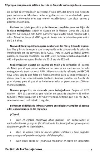 12 propuestas para una salida a la crisis en favor de los trabajadores.

de déficit de inversión en carreteras y solo 30% del dinero que necesita
para solventarlo. Mientras tanto, el gobierno nos ha endeudado para
pagarle a concesionarias que vienen estafándonos con altos peajes y
pésimos materiales.
Centros de cuido gratuitos y de tiempo completo para los hijos de
la clase trabajadora: Según el Estado de la Nación Cerca de 143.815
mujeres no trabajan más horas por tener que cuidar niños menores de 6
años. Mientras tanto el MEP sigue sin tener oferta educativa para niños
de 0 a 4 años.
Nuevos EBAIS y quirófanos para acabar con las filas y listas de espera:
Las filas y listas de espera son la expresión más concreta de la crisis de
insuficiencia en los servicios de la CCSS. Para el 2006 ya había 199mil
pacientes con esta condición, en 2011 este número se había duplicado a
441 mil pacientes y para finales de 2012 era de 652 mil.
Modernización estatal del puerto de Moín y la refinería: El puerto
de Moin por el que pasan millones de dólares en mercancías ha sido
entregado a la transnacional APM. Mientras tanto la refinería de RECOPE
lleva años varada por falta de financiamiento para su modernización y
ahora quiere ser concesionada también. Ambos pueden ser fuente de
gran riqueza para el país si se invierte en ellos y permanecen 100% en
manos estatales.
Nuevos proyectos de vivienda para trabajadores: Según el INEC
existen 864 111 personas que habitan en casas de alquiler y 26 mil en
tugurios. Mientras que de 1 297 mil viviendas, se tiene que 549 mil (42%)
se encuentra en mal estado o regular.
Solventar el déficit de infraestructura en colegios y ampliar el acceso
a las universidades en las regiones
¿Cómo?
•	
Que el estado construya obra pública sin concesiones ni
endeudamientos, y bajo la fiscalización de los trabajadores para que no
exista corrupción ni clientelismo.
•	
Que se abran miles de nuevas plazas estables y bien pagadas
para proteger al pueblo trabajador del desempleo
•	

Que estas obras se financien mediante el cobro de impuestos

Partido de los Trabajadores

12

 