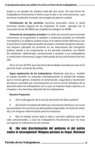 12 propuestas para una salida a la crisis en favor de los trabajadores.

peajes y con pasajes de autobus cada día mas caros. De esta forma los
trabajadores financiamos el dinero que le dan a las concesionarias , que
terminan estafando al estado con arreglos de pésima calidad.
Privatización de los servicios: Servicios esenciales como la salud
terminan siendo negocio de las empresas. El mejor ejemplo fue la
concesión de los 36 EBAIS que el gobierno otorgó a la UNIBE.
Fomento de monopolios privados: En todos los servicios que el estado
concesiona, se le garantiza a capitales y empresas privadas un mercado
monopólico y un público cautivo al que se le cobran tarifas altísimas y con
el que tienen el privilegio de poder incumplir y cometer los peores abusos.
Los mejores ejemplos los tenemos en las concesiones del transporte
público, donde a los empresarios se les permite mantener una flotilla
de autobuses deteriorada, contaminante y someter a sus trabajadores
a condiciones inhumanas y seguir disfrutando de las concesiones año tras
año.
Tal es el caso de RTV, que hoy tiene demandado al estado por que no le
permite hacer aumento de tarifas.
Super explotación de los trabajadores: Mediante esta ley y modelo
el estado también ha reducido cualitativamente la calidad del empleo
que el mismo genera. Empleos en construcción, seguridad y recolección
de basura asumidos por concesionarios se vive la misma dictadura de la
patronal sobre los trabajadores con la que se imponen bajos salarios y el
irrespeto a los derechos laborales de los trabajadores.
Nuestra Propuesta
•	

¡Por la derogación de la Ley de concesión de obras publica!

•	
Anulación inmediata de todas las concesiones efectivas y en curso
que privatizan los servicios y la obra pública (seguridad, servicios de salud,
etc.) sin ninguna indemnización para las empresas
•	
Que el estado asuma toda la obra y servicios públicos que han
sido concesionados, y que los trabajadores fiscalicemos que no haya
corrupción ni ineficiencia en las mismas.

6)	 ¡No más discriminación del gobierno ni del patrón
contra el nicaragüense! Ninguna persona es ilegal. Nacional
Partido de los Trabajadores

14

 