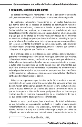 12 propuestas para una salida a la 12crisis en favor de los trabajadores.

o extranjera, la misma clase obrera
La población inmigrante representa el 9% de la población total de este
país1, conformando un 11,37% de la población trabajadora asegurada.
La población trabajadora nicaragüense es un sector fundamental
que forma parte de las labores en sectores de construcción, turismo,
agricultura, manufactura, comercio y demás. A pesar de las labores
fundamentales que realizan, se encuentran en condiciones de total
desprotección frente a las violaciones a sus condiciones laborales, donde
el pago que se les otorga es muchas veces por debajo de los mínimos
establecidos por ley (que ya de por si son insuficientes) y sin ningún tipo de
garantía laboral, haciendo uso de estereotipos y argumentos xenofóbicos
con los que se intenta “justificar” su sobreexplotación, rebajando los
salarios de todos y exigiendo agotadoras jornadas laborales que suman al
trabajador nicaragüense y su familia en la miseria.
En el último periodo los insultos xenofóbicos agitados por el discurso del
gobierno sobre la supuesta invasión de Nicaragua, generaron que muchos
trabajadores costarricenses, confundidos y angustiados por el deterioro
del empleo, de los servicios de salud y de su empobrecimiento le echaran
la culpa a los nicaragüenses. Lo cierto es que estas son argumentos que
ocultan la identidad de los verdaderos responsables del deterioro de la
vida del pueblo trabajador: los empresarios y sus políticos. Esto crea falsos
conflictos entre los trabajadores para mantenernos divididos y facilitar la
continuidad de los abusos del patrón.
Mientras se argumenta que la crisis de la CCSS se debe a un alto
porcentaje de personas migrantes aseguradas, los patronos utilizan esa
discriminación para negar un derecho humano y laboral tan fundamental
como el acceso a servicios de la salud. Si a esto le sumamos el hecho de
que se les expone a labores de mayor peligrosidad en las labores que
realizan, queda en evidencia la precariedad de las condiciones de vida a
las que se les expone bajo argumentos xenofóbicos.
Frente a estas condiciones, hay situaciones de total indefensión,
ya que la inexistente organización sindical en el sector privado (donde
fundamentalmente trabaja esta población), favorece que se den los
abusos. Adicional a esto, aun cuando se les exige cumplir con todas las
obligaciones como ciudadanos costarricenses (independientemente de

1		
15

Censo de población, 2011,
Partido de los Trabajadores

 