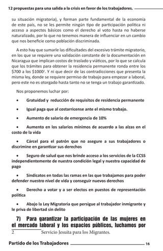 12 propuestas para una salida a la crisis en favor de los trabajadores.

su situación migratoria), y forman parte fundamental de la economía
de este país, no se les permite ningún tipo de participación política ni
acceso a aspectos básicos como el derecho al voto hasta no haberse
naturalizado, por lo que no tenemos manera de influenciar en un cambio
que nos beneficie como población discriminada.
A esto hay que sumarle las dificultades del excesivo trámite migratorio,
en los que se requiere una validación constante de la documentación en
Nicaragua que implican costos de traslado y viáticos, por lo que se calcula
que los trámites para obtener la residencia permanente ronda entre los
$700 a los $10002. Y ni que decir de las contradicciones que presenta la
misma ley, donde se requiere permiso de trabajo para empezar a laboral,
pero este no es otorgado hasta tanto no se tenga un trabajo garantizado.
Nos proponemos luchar por:
•	

Gratuidad y reducción de requisitos de residencia permanente

•	

Igual paga que al costarricense ante el mismo trabajo.

•	

Aumento de salario de emergencia de 10%

•	
Aumento en los salarios mínimos de acuerdo a las alzas en el
costo de la vida
•	
Cárcel para el patrón que no asegure a sus trabajadores o
discrimine en garantizar sus derechos
•	
Seguro de salud que nos brinde acceso a los servicios de la CCSS
independientemente de nuestra condición legal y nuestra capacidad de
pago
•	
Sindicatos en todas las ramas en las que trabajamos para poder
defender nuestro nivel de vida y conseguir nuevos derechos
•	
Derecho a votar y a ser electos en puestos de representación
política
•	
Abajo la Ley Migratoria que persigue al trabajador inmigrante y
le priva de libertad sin delito

7)	 Para garantizar la participación de las mujeres en
el mercado laboral y los espacios públicos, luchamos por
2		

Servicio Jesuita para los Migrantes.

Partido de los Trabajadores

16

 
