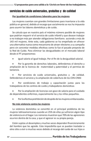 12 propuestas para una salida a la 12crisis en favor de los trabajadores.

servicios de cuido universales, gratuitos y de calidad
Por igualdad de condiciones laborales para las mujeres
Las mujeres cuentan con grandes limitaciones para insertarse a la vida
pública en general, debido al recargo que socialmente se nos ha impuesto
para asumir las labores domésticas y de cuido.
Se calcula que en nuestro país el máximo número posible de mujeres
que podrían requerir el el servicio de cuido infantil y que desean trabajar
o no trabajan más por atender obligaciones familiares asciende a más de
143 mil mujeres. Ante esto, cada gobierno se ha empeñado en ofrecer
una alternativa nueva como mecanismo de atraer electores a su campaña
pero sin concretar medidas efectivas como lo fue el pasado proyecto de
la Red de Cuido. Para eliminar las desigualdades en el mercado laboral
desde el PT proponemos:
•	

Igual salario al igual trabajo. Por el fin de la desigualdad salarial.

•	
Por la garantía de derechos laborales, defendemos el derecho y
ampliación de la licencia de maternidad y paternidad y el permiso de
lactancia.
•	
Por servicios de cuido universales, gratuitos y de calidad.
Defendemos el servicio y la ampliación de cobertura de los CEN-CINAI
•	
Por condiciones de trabajo y capacitación justas para las
trabajadoras de los centros de cuido y trabajadores domesticas
•	
Por la ampliación de licencias con goce de salario para el cuidado
de dependientes enfermos, especialmente las y los niños pequeños.
•	

Por la efectiva prohibición de despido de las mujeres embarazadas.

No más violencia contra las mujeres
La violencia doméstica se convirtió en el principal problema de las
mujeres latinoamericanas cuando un 25% de ellas ya sufrieron algún tipo
de violencia en el hogar. Los números muestran que 70% de las agresiones
ocurren dentro de la casa, y que el agresor es su propia pareja.
Están sujetas al desempleo y muchas veces dependen financieramente
del hombre que las agrede. Esto imposibilita que se puedan trasladar a
otro sitio a vivir o muchas veces debido al recargo del cuido de sus hijos o
17

Partido de los Trabajadores

 