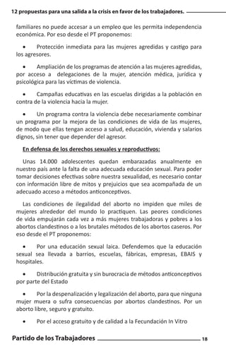 12 propuestas para una salida a la crisis en favor de los trabajadores.

familiares no puede accesar a un empleo que les permita independencia
económica. Por eso desde el PT proponemos:
•	
Protección inmediata para las mujeres agredidas y castigo para
los agresores.
•	
Ampliación de los programas de atención a las mujeres agredidas,
por acceso a delegaciones de la mujer, atención médica, jurídica y
psicológica para las víctimas de violencia.
•	
Campañas educativas en las escuelas dirigidas a la población en
contra de la violencia hacia la mujer.
•	
Un programa contra la violencia debe necesariamente combinar
un programa por la mejora de las condiciones de vida de las mujeres,
de modo que ellas tengan acceso a salud, educación, vivienda y salarios
dignos, sin tener que depender del agresor.
En defensa de los derechos sexuales y reproductivos:
Unas 14.000 adolescentes quedan embarazadas anualmente en
nuestro país ante la falta de una adecuada educación sexual. Para poder
tomar decisiones efectivas sobre nuestra sexualidad, es necesario contar
con información libre de mitos y prejuicios que sea acompañada de un
adecuado acceso a métodos anticonceptivos.
Las condiciones de ilegalidad del aborto no impiden que miles de
mujeres alrededor del mundo lo practiquen. Las peores condiciones
de vida empujarán cada vez a más mujeres trabajadoras y pobres a los
abortos clandestinos o a los brutales métodos de los abortos caseros. Por
eso desde el PT proponemos:
•	
Por una educación sexual laica. Defendemos que la educación
sexual sea llevada a barrios, escuelas, fábricas, empresas, EBAIS y
hospitales.
•	
Distribución gratuita y sin burocracia de métodos anticonceptivos
por parte del Estado
•	
Por la despenalización y legalización del aborto, para que ninguna
mujer muera o sufra consecuencias por abortos clandestinos. Por un
aborto libre, seguro y gratuito.
•	

Por el acceso gratuito y de calidad a la Fecundación In Vitro

Partido de los Trabajadores

18

 