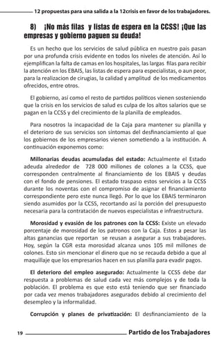 12 propuestas para una salida a la 12crisis en favor de los trabajadores.

8)	 ¡No más filas y listas de espera en la CCSS! ¡Que las
empresas y gobierno paguen su deuda!
Es un hecho que los servicios de salud pública en nuestro pais pasan
por una profunda crisis evidente en todos los niveles de atención. Así lo
ejemplifican la falta de camas en los hospitales, las largas filas para recibir
la atención en los EBAIS, las listas de espera para especialistas, o aun peor,
para la realizacion de cirugias, la calidad y amplitud de los medicamentos
ofrecidos, entre otros.
El gobierno, así como el resto de partidos políticos vienen sosteniendo
que la crisis en los servicios de salud es culpa de los altos salarios que se
pagan en la CCSS y del crecimiento de la planilla de empleados.
Para nosotros la incapacidad de la Caja para mantener su planilla y
el deterioro de sus servicios son síntomas del desfinanciamiento al que
los gobiernos de los empresarios vienen sometiendo a la institución. A
continuación exponemos como:
Millonarias deudas acumuladas del estado: Actualmente el Estado
adeuda alrededor de 728 000 millones de colones a la CCSS, que
corresponden centralmente al financiamiento de los EBAIS y deudas
con el fondo de pensiones. El estado traspaso estos servicios a la CCSS
durante los noventas con el compromiso de asignar el financiamiento
correspondiente pero este nunca llegó. Por lo que los EBAIS terminaron
siendo asumidos por la CCSS, recortando así la porción del presupuesto
necesaria para la contratación de nuevos especialistas e infraestructura.
Morosidad y evasión de los patrones con la CCSS: Existe un elevado
porcentaje de morosidad de los patronos con la Caja. Estos a pesar las
altas ganancias que reportan se reusan a asegurar a sus trabajadores.
Hoy, según la CGR esta morosidad alcanza unos 105 mil millones de
colones. Esto sin mencionar el dinero que no se recauda debido a que al
maquillaje que los empresarios hacen en sus planilla para evadir pagos.
El deterioro del empleo asegurado: Actualmente la CCSS debe dar
respuesta a problemas de salud cada vez más complejos y de toda la
población. El problema es que esto está teniendo que ser financiado
por cada vez menos trabajadores asegurados debido al crecimiento del
desempleo y la informalidad.
Corrupción y planes de privatización: El desfinanciamiento de la
19

Partido de los Trabajadores

 