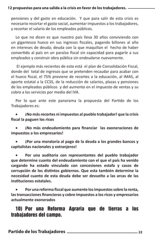 12 propuestas para una salida a la crisis en favor de los trabajadores.

pensiones y del gasto en educación. Y que para salir de esta crisis es
necesario recortar el gasto social, aumentar impuestos a los trabajadores,
y recortar el salario de los empleados públicos.
Lo que no dicen es que nuestro país lleva 30 años conviviendo con
un gigantesco hueco en sus ingresos fiscales, pagando billones al año
en intereses de deuda; deuda con la que maquillan el hecho de haber
convertido al país en un paraíso fiscal sin capacidad para pagarle a sus
empleados y construir obra pública sin endeudarse nuevamente.
El ejemplo más recientes de esto está el plan de Consolidación Fiscal,
donde del total de ingresos que se pretenden recaudar para acabar con
el hueco fiscal, el 75% proviene de recortes a la educación, al IMAS, al
aporte estatal a la CCSS, de la reducción de salarios, plazas y pensiones
de los empleados públicos y del aumento en el impuesto de ventas y su
cobro a los servicios por medio del IVA.
Por lo que ante este panorama la propuesta del Partido de los
Trabajadores es:
•	
¡No más recortes ni impuestos al pueblo trabajador! que la crisis
fiscal la paguen los ricos
•	
¡No más endeudamiento para financiar las exoneraciones de
impuestos a los empresarios!
•	
¡Por una moratoria al pago de la deuda a los grandes bancos y
capitalistas nacionales y extranjeros!
•	
Por una auditoria con representantes del pueblo trabajador
que determine cuanto del endeudamiento con el que el país ha venido
cargando ha estado vinculado con concesiones estafa y casos de
corrupción de los distintos gobiernos. Que esta también determine la
necesidad cuanto de esta deuda debe ser devuelto a las arcas de las
instituciones estatales.
•	
Por una reforma fiscal que aumente los impuestos sobre la renta,
las transacciones financieras y cobre impuestos a los ricos y empresarios
actualmente exonerados

10)	 Por una Reforma Agraria que de tierras a los
trabajadores del campo.
Partido de los Trabajadores

22

 