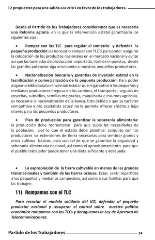 12 propuestas para una salida a la crisis en favor de los trabajadores.

Desde el Partido de los Trabajadores consideramos que es necesaria
una Reforma agraria, en la que la intervención estatal garantizaría los
siguientes ejes:
•	
Romper con los TLC para regular el comercio y defender la
pequeña producción: es necesario romper con TLC´S para poder asegurar
la colocación de los productos nacionales en el mercado nacional y evitar
así que las toneladas de producción importada, libre de impuestos, desde
las grandes potencias siga arruinando a nuestros pequeños productores.
•	
Nacionalización bancaria y garantías de inversión estatal en la
tecnificación y comercialización de la pequeña producción: Para poder
asignar crédito barato e inversión estatal que le garantice a los pequeños y
medianos productores mejoras en los caminos, el transporte, seguros de
cosechas, subsidios, semillas mejoradas, maquinaria e insumos agrícolas,
es necesaria la nacionalización de la banca. Esto debido a que su carácter
competitivo y pro capitalista actual no le permite ofrecer crédito a bajo
interés para los pequeños productores.
•	
Plan de producción para garantizar la soberanía alimentaria:
la producción debe reorientarse para que supla las necesidades de
la población, por lo que el estado debe planificar conjunto con los
productores las extensiones de tierra necesarias para sembrar granos y
otros cultivos básicos ,esto con tal de que se garantice la seguridad y
soberanía alimentaria nacional, así como el aprovisionamiento para que
el pueblo trabajador pueda tener una dieta suficiente y adecuada.

•	
La expropiación de la tierra cultivable en manos de las grandes
transnacionales y también de las tierras ociosas. Estas serán repartidas
a los pequeños y medianos campesinos, así como a sus familias para que
las trabajen.

11)	 Rompamos con el TLC
Para rescatar el modelo solidario del ICE, defender al pequeño
productor nacional y recuperar el control sobre nuestra política
económica rompamos con los TLCs y deroguemos la Ley de Apertura de
Telecomunicaciones.

Partido de los Trabajadores

24

 