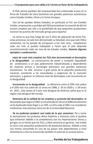 12 propuestas para una salida a la 12crisis en favor de los trabajadores.

El PLN, demás partidos del empresariado han embarcado al país en la
firma de Tratados de Libre Comercio con grandes potencias económicas
como Estados Unidos, China y la Union Europea.
Con tal de aprobar dichos tratados, en particular el TLC con Estados
Unidos, empresarios y partidos del “Si” prometieron la creación de 60 mil
nuevos empleos por año y la posibilidad de que pequeños productores
tuvieran las puertas del mercado gringo para exportar.
Lo cierto es que hoy, luego de casi 5 años de aplicación de dicho TLC,
estas promesas no solo han demostrado su falsedad, sino que este “libre
comercio”, no ha parado de enriquecer a los más ricos, empobrecer
cada vez más al pueblo trabajador y hacer que el país dependa
económicamente cada vez mas de los Estados Unidos. Veamos algunos
ejemplos a continuación:
Lejos de crear más empleos los TLCs han incrementado el desempleo
y la desigualdad: La consecuencia de poner a competir “igualdad”
de condiciones a un país pobremente industrializado y dependiente
de materias primas y tecnología extranjera con grandes potencias
económicas ha sido arruinar a gran parte de la pequeña producción
nacional, someterlo a las necesidades y exigencias de la inversión
extranjera y generar un altísimo nivel de desempleo y de incremento en
la desigualdad.
Incremento en la desigualdad: La diferencia entre el 20% más pobre
y el 20% más rico subió de 12 veces en 1988, a 16 en 2010 y a 18 veces
en 2011 , hoy somos el 5 país más desigual de América Latina que es la
región más desigual del mundo.
Deterioro de la calidad de los empleos y aumento del desempleo: el
desempleo que según el INEC se encontraba en 5% en el 2000 actualmente
se ha duplicado hasta llegar a un 10%. La cifra sube al 18% si se consideran
mediciones más precisas como las de la Universidad Nacional.
Ya no podemos producir casi nada de lo que comemos: Tal y como
lo demostraron las protestas delos frijoleros y maiceros ante la quiebra
que enfrentan debido a la competencia con las importaciones chinas y
gringas, es un hecho que los TLCs, y libre comercio en general, han traído
la ruina a los pequeños productores de productos básicos. Debido a esto
nos hemos convertido en uno de los países más dependientes a nivel
alimentario y esto ha encarecido también el costo de la canasta básica.
25

Partido de los Trabajadores

 