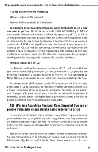 12 propuestas para una salida a la crisis en favor de los trabajadores.

Fuente de consumo de Alimentos
70% extranjero /30% nacional
Frijoles: 68% Importado 32% Nacional
La apertura de las telecomunicaciones viene quebrando al ICE y este
nos pasa la factura: Desde la entrada de TIGO, MOVISTAR y CLARO al
mercado de telecomunicaciones asociada a la apertura y al TLC, el ICE ha
venido perdiendo ingresos provenientes de las telecomunicaciones dado
el incremento de sus costos destinados a “competir”. Esto ya causo la
quiebra de RACSA y ha significado una disminución importante en los
ingresos del ICE. Sus mandos ejecutivos, como buenos representantes del
gobierno en la institución, vienen trasladando esta pérdida de ingresos
mediante el aumento en las tarifas eléctricas, en los minutos prepago y
restringiendo las descargas de internet a la cantidad de datos.
¿Porque insistir con el TLC?
Los Tratados de Libre Comercio, en particular el TLC con Estados Unidos,
son hoy un tema del que ningún partido quiere hablar. Los partidos del
Sí ya ni lo mencionan y los del NO, como el PAC y el FA, han convertido su
NO al TLC sea un recuerdo de una lucha y no una necesidad vigente hoy.
Para nosotros en el PT, romper con los TLCs representa la única manera
de rescatar al ICE de la quiebra, de recuperar nuestra soberanía alimentaria
y llevar verdadero alivio al pequeño productor. También es un primer
paso innegociable para que el país, a través del cobro de impuestos al
comercio, pueda tener la independencia que necesita para planificar su
propio desarrollo al servicio del pueblo trabajador.

12)	 ¡Por una Asamblea Nacional Constituyente! Que sea el
pueblo trabajador el que decida cómo resolver la crisis
Las presentes elecciones transcurren en un ambiente que expresa un
gran malestar social, propio de un país con gobierno que hoy administra
un estado quebrado y que además ha venido sumiendo a su población
en los mayores niveles de desigualdad, desempleo y empobrecimiento de
su historia.
Este malestar ha tomado diversos rostros, el más importante de todos
ha sido el incremento en la movilización popular que ha sido la mayor en
20 años con el gobierno de Chinchilla. En el ultimo ano tuvo su pico más

Partido de los Trabajadores

26

 