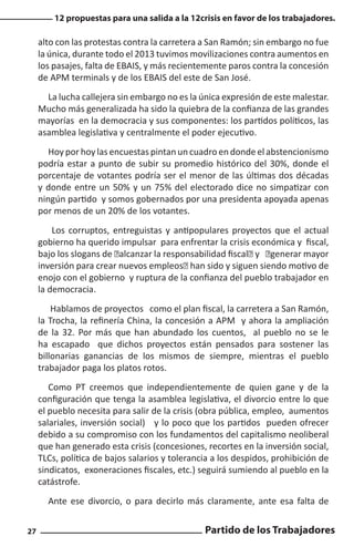 12 propuestas para una salida a la 12crisis en favor de los trabajadores.

alto con las protestas contra la carretera a San Ramón; sin embargo no fue
la única, durante todo el 2013 tuvimos movilizaciones contra aumentos en
los pasajes, falta de EBAIS, y más recientemente paros contra la concesión
de APM terminals y de los EBAIS del este de San José.
La lucha callejera sin embargo no es la única expresión de este malestar.
Mucho más generalizada ha sido la quiebra de la confianza de las grandes
mayorías en la democracia y sus componentes: los partidos políticos, las
asamblea legislativa y centralmente el poder ejecutivo.
Hoy por hoy las encuestas pintan un cuadro en donde el abstencionismo
podría estar a punto de subir su promedio histórico del 30%, donde el
porcentaje de votantes podría ser el menor de las últimas dos décadas
y donde entre un 50% y un 75% del electorado dice no simpatizar con
ningún partido y somos gobernados por una presidenta apoyada apenas
por menos de un 20% de los votantes.
Los corruptos, entreguistas y antipopulares proyectos que el actual
gobierno ha querido impulsar para enfrentar la crisis económica y fiscal,
bajo los slogans de “alcanzar la responsabilidad fiscal” y “generar mayor
inversión para crear nuevos empleos” han sido y siguen siendo motivo de
enojo con el gobierno y ruptura de la confianza del pueblo trabajador en
la democracia.
Hablamos de proyectos como el plan fiscal, la carretera a San Ramón,
la Trocha, la refinería China, la concesión a APM y ahora la ampliación
de la 32. Por más que han abundado los cuentos, al pueblo no se le
ha escapado que dichos proyectos están pensados para sostener las
billonarias ganancias de los mismos de siempre, mientras el pueblo
trabajador paga los platos rotos.
Como PT creemos que independientemente de quien gane y de la
configuración que tenga la asamblea legislativa, el divorcio entre lo que
el pueblo necesita para salir de la crisis (obra pública, empleo, aumentos
salariales, inversión social) y lo poco que los partidos pueden ofrecer
debido a su compromiso con los fundamentos del capitalismo neoliberal
que han generado esta crisis (concesiones, recortes en la inversión social,
TLCs, política de bajos salarios y tolerancia a los despidos, prohibición de
sindicatos, exoneraciones fiscales, etc.) seguirá sumiendo al pueblo en la
catástrofe.
Ante ese divorcio, o para decirlo más claramente, ante esa falta de
27

Partido de los Trabajadores

 