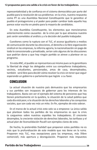 12 propuestas para una salida a la crisis en favor de los trabajadores.

representatividad y de confianza en el sistema democrático por parte del
pueblo para la resolución de sus problemas en la crisis, nuestra respuesta
como PT es una Asamblea Nacional Constituyente que le garantice al
pueblo el protagonismo y el poder para poder cambiar todo aquello hoy
parece estar escrito en piedra para la mayoría de candidatos.
En esta Asamblea Constituyente, los elementos que mencionamos
anteriormente como causantes de la crisis por la que atraviesa nuestro
país serán sometidos al análisis y a la decisión del pueblo trabajador.
Cuestiones como la ruptura con el TLC, el acceso igualitario a medios
de comunicación durante las elecciones, el derecho a la libre organización
sindical en las empresas, la reforma agraria, la nacionalización sin pago de
todo lo concesionado y privatizado, serian solo algunas de las discusiones
que podrían darse y que hoy ningún partido se atreve a plantear en su
programa.
En esta ANC, el pueblo se representara así mismo pues se le garantizara
la libertad de elegir los delegados entre sus compañeros trabajadores,
vecinos, estudiantes, pensionados, amas de casa, desempleados;
también será libre para decidir cómo resolver la crisis sin tener que seguir
esperando un gobierno o parlamento que legisle a su favor.

CONCLUSION
La actual situación de nuestro país demuestra que los empresarios
y sus partidos son incapaces de gobernar para los intereses de los
trabajadores. Basta con ver el ejemplo del sistema de pensiones que hoy
tienen prácticamente en la quiebra, la situación de la salud pública que
cada día está peor, o la situación de los derechos laborales y las conquistas
sociales, que son cada vez más un mito. En fin, ejemplos de esto sobran.
En el marco de la actual crisis esto solo va a empeorar. La única salida
que plantean todos los partidos de los empresarios es que la crisis
la carguemos sobre nuestras espaldas los trabajadores. El creciente
desempleo, la creciente violación de derechos laborales, los tarifazos y el
actual plan de “consolidación fiscal” son ejemplos claros de esto.
De hecho, la pretendida “salida” que proponen estos partidos no es
más que la profundización de este modelo que nos tiene en la ruina.
Proponen más TLC, mas excepciones para las empresas, más “libre
comercio”, más apertura y desregulación. Proponen más impuestos

Partido de los Trabajadores

28

 