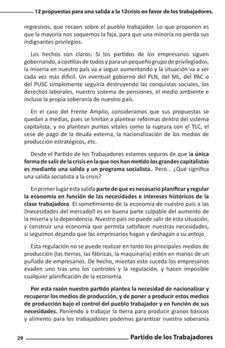 12 propuestas para una salida a la 12crisis en favor de los trabajadores.

regresivos, que recaen sobre el pueblo trabajador. Lo que proponen es
que la mayoría nos soquemos la faja, para que una minoría no pierda sus
indignantes privilegios.
Los hechos son claros: Si los partidos de los empresarios siguen
gobernando, a costillas de todos y para un pequeño grupo de privilegiados,
la miseria en nuestro país va a seguir aumentando y la situación va a ser
cada vez más difícil. Un eventual gobierno del PLN, del ML, del PAC o
del PUSC simplemente seguiría destruyendo las conquistas sociales, los
derechos laborales, nuestro sistema de pensiones, el medio ambiente e
incluso la propia soberanía de nuestro país.
En el caso del Frente Amplio, consideramos que sus propuestas se
quedan a medias, pues se limitan a plantear reformas dentro del sistema
capitalista, y no plantean puntos vitales como la ruptura con el TLC, el
cese de pago de la deuda externa, la nacionalización de los medios de
producción estratégicos, etc.
Desde el Partido de los Trabajadores estamos seguros de que la única
forma de salir de la crisis en la que nos han metido los grandes capitalistas
es mediante una salida y un programa socialista.. Pero... ¿Qué significa
una salida socialista a la crisis?
En primer lugar esta salida parte de que es necesario planificar y regular
la economía en función de las necesidades e intereses históricos de la
clase trabajadora. El sometimiento de la economía de nuestro país a las
“necesidades del mercado” es en buena parte culpable del aumento de
la miseria y la dependencia. Nuestro país no puede salir de esta situación,
y construir una economía que permita satisfacer nuestras necesidades,
si seguimos dejando que los empresarios hagan y deshagan a su antojo.
Esta regulación no se puede realizar en tanto los principales medios de
producción (las tierras, las fábricas, la maquinaria) estén en manos de un
puñado de empresarios. De hecho, mientas esto suceda los empresarios
evaden uno tras uno los controles y la regulación, y hacen imposible
cualquier planificación de la economía.
Por esta razón nuestro partido plantea la necesidad de nacionalizar y
recuperar los medios de producción, y de poner a producir estos medios
de producción bajo el control del pueblo trabajador y en función de sus
necesidades. Poniendo a trabajar la tierra para producir granos básicos
y alimento para los trabajadores podemos garantizar nuestra soberanía
29

Partido de los Trabajadores

 