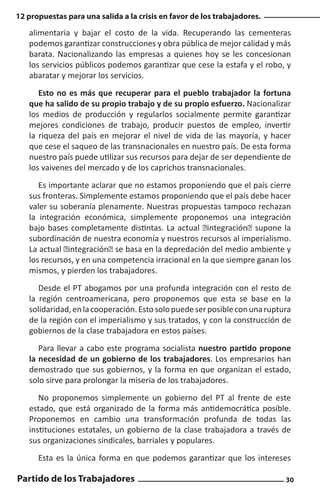 12 propuestas para una salida a la crisis en favor de los trabajadores.

alimentaria y bajar el costo de la vida. Recuperando las cementeras
podemos garantizar construcciones y obra pública de mejor calidad y más
barata. Nacionalizando las empresas a quienes hoy se les concesionan
los servicios públicos podemos garantizar que cese la estafa y el robo, y
abaratar y mejorar los servicios.
Esto no es más que recuperar para el pueblo trabajador la fortuna
que ha salido de su propio trabajo y de su propio esfuerzo. Nacionalizar
los medios de producción y regularlos socialmente permite garantizar
mejores condiciones de trabajo, producir puestos de empleo, invertir
la riqueza del país en mejorar el nivel de vida de las mayoría, y hacer
que cese el saqueo de las transnacionales en nuestro país. De esta forma
nuestro país puede utilizar sus recursos para dejar de ser dependiente de
los vaivenes del mercado y de los caprichos transnacionales.
Es importante aclarar que no estamos proponiendo que el país cierre
sus fronteras. Simplemente estamos proponiendo que el país debe hacer
valer su soberanía plenamente. Nuestras propuestas tampoco rechazan
la integración económica, simplemente proponemos una integración
bajo bases completamente distintas. La actual “integración” supone la
subordinación de nuestra economía y nuestros recursos al imperialismo.
La actual “integración” se basa en la depredación del medio ambiente y
los recursos, y en una competencia irracional en la que siempre ganan los
mismos, y pierden los trabajadores.
Desde el PT abogamos por una profunda integración con el resto de
la región centroamericana, pero proponemos que esta se base en la
solidaridad, en la cooperación. Esto solo puede ser posible con una ruptura
de la región con el imperialismo y sus tratados, y con la construcción de
gobiernos de la clase trabajadora en estos países.
Para llevar a cabo este programa socialista nuestro partido propone
la necesidad de un gobierno de los trabajadores. Los empresarios han
demostrado que sus gobiernos, y la forma en que organizan el estado,
solo sirve para prolongar la miseria de los trabajadores.
No proponemos simplemente un gobierno del PT al frente de este
estado, que está organizado de la forma más antidemocrática posible.
Proponemos en cambio una transformación profunda de todas las
instituciones estatales, un gobierno de la clase trabajadora a través de
sus organizaciones sindicales, barriales y populares.
Esta es la única forma en que podemos garantizar que los intereses

Partido de los Trabajadores

30

 
