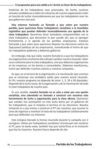 12 propuestas para una salida a la 12crisis en favor de los trabajadores.

históricos de los trabajadores sean priorizados. De hecho, nuestras
actuales candidaturas y todos los esfuerzos de nuestra organización están
en función de luchar incansablemente por que los trabajadores sean los
que gobernien este país.
Hoy estamos haciendo un llamado a que voten por nuestro
partido, pues queremos llevar trabajadores socialistas a la Asamblea
Legislativa que puedan defender incansablemente una agenda de la
clase trabajadora. Queremos tener luchadores comprometidos con la
clase trabajadora, que denuncien lo que sucede ahí, que se opongan
frontalmente a la agenda de los partidos empresarios. Estamos
llamando a que voten pues queremos disputar las elecciones contra las
“opciones” políticas de los empresarios, reivindicando el hecho de que
los trabajadores podemos y debemos gobernar.
Sin embargo, más que votar, nuestro llamado es a que los trabajadores
nos organicemos y luchemos día a día por cambiar nuestra situación. Votar
no es suficiente para la clase trabajadora, sino que debemos organizarnos
en las empresas, en los barrios y comunidades. Debemos movilizarnos,
luchar por defender nuestros salarios y nuestras conquistas.
Es aquí, en el terreno de la organización y la movilización que creemos
que se construye una verdadera salida para nuestra actual situación.
En fín, nuestro programa no depende de tener 1, 2, 10 o 50 diputados.
Depende de la lucha social, de la organización y de la movilización de toda
la clase trabajadora de nuestro país.
En ese sentido, nuestro llamado no es solo a votar por una opción
socialista, sino sobretodo un llamado a construir con nosotros esta
herramienta de lucha y organización para la clase obrera. Queremos
que ustedes nos acompañen en esta lucha diaria por un gobierno de
los trabajadores, que ni empieza ni termina en las elecciones. Nuestra
invitación es a que entren a construir el PT con nosotros, que asuman la
tarea de organizar y movilizar al resto de los trabajadores cotidianamente
para que defiendan sus intereses.
Este enérgico llamado lo hemos resumido durante la campaña con 2
consignas: ¡Voten por trabajadores socialistas! ¡Construyan con nosotros
el PT, pues no basta votar, también hay que luchar!Esta es la invitación
que hoy les hacemos. Nuestro futuro depende de ello.

31

Partido de los Trabajadores

 