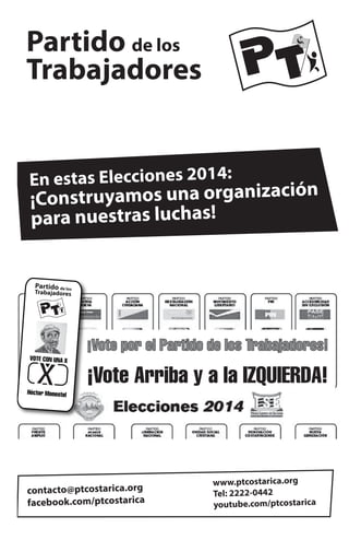 Partido de los
Trabajadores
En estas Elecciones 2014:

¡Construyamos una organización
para nuestras luchas!

Partido de los

Trabajadores

VOTE CON UNA X

Héctor Monestel

¡Vote por el Partido de los Trabajadores!

¡Vote Arriba y a la IZQUIERDA!

contacto@ptcostarica.org
facebook.com/ptcostarica

www.ptcostarica.org
Tel: 2222-0442
youtube.com/ptcostarica

 