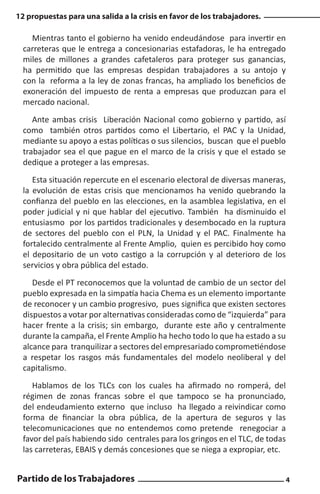12 propuestas para una salida a la crisis en favor de los trabajadores.

Mientras tanto el gobierno ha venido endeudándose para invertir en
carreteras que le entrega a concesionarias estafadoras, le ha entregado
miles de millones a grandes cafetaleros para proteger sus ganancias,
ha permitido que las empresas despidan trabajadores a su antojo y
con la reforma a la ley de zonas francas, ha ampliado los beneficios de
exoneración del impuesto de renta a empresas que produzcan para el
mercado nacional.
Ante ambas crisis Liberación Nacional como gobierno y partido, así
como también otros partidos como el Libertario, el PAC y la Unidad,
mediante su apoyo a estas políticas o sus silencios, buscan que el pueblo
trabajador sea el que pague en el marco de la crisis y que el estado se
dedique a proteger a las empresas.
Esta situación repercute en el escenario electoral de diversas maneras,
la evolución de estas crisis que mencionamos ha venido quebrando la
confianza del pueblo en las elecciones, en la asamblea legislativa, en el
poder judicial y ni que hablar del ejecutivo. También ha disminuido el
entusiasmo por los partidos tradicionales y desembocado en la ruptura
de sectores del pueblo con el PLN, la Unidad y el PAC. Finalmente ha
fortalecido centralmente al Frente Amplio, quien es percibido hoy como
el depositario de un voto castigo a la corrupción y al deterioro de los
servicios y obra pública del estado.
Desde el PT reconocemos que la voluntad de cambio de un sector del
pueblo expresada en la simpatía hacia Chema es un elemento importante
de reconocer y un cambio progresivo, pues significa que existen sectores
dispuestos a votar por alternativas consideradas como de “izquierda” para
hacer frente a la crisis; sin embargo, durante este año y centralmente
durante la campaña, el Frente Amplio ha hecho todo lo que ha estado a su
alcance para tranquilizar a sectores del empresariado comprometiéndose
a respetar los rasgos más fundamentales del modelo neoliberal y del
capitalismo.
Hablamos de los TLCs con los cuales ha afirmado no romperá, del
régimen de zonas francas sobre el que tampoco se ha pronunciado,
del endeudamiento externo que incluso ha llegado a reivindicar como
forma de financiar la obra pública, de la apertura de seguros y las
telecomunicaciones que no entendemos como pretende renegociar a
favor del país habiendo sido centrales para los gringos en el TLC, de todas
las carreteras, EBAIS y demás concesiones que se niega a expropiar, etc.

Partido de los Trabajadores

4

 