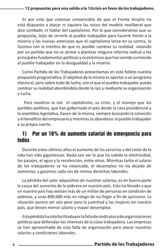 12 propuestas para una salida a la 12crisis en favor de los trabajadores.

Es por esto que estamos convencidos de que el Frente Amplio no
está dispuesto a atacar ni siquiera las raíces del modelo neoliberal que
dice combatir, ni hablar del capitalismo. Por lo que consideramos que su
propuesta, lejos de servirle al pueblo trabajador para hacerle frente a la
miseria y las nuevas amenazas que el capitalismo lanza en su contra, lo
ilusiona con la mentira de que es posible cambiar su realidad votando
por un partido que no se atreve a plantear ninguna reforma radical a los
principales fundamentos políticos y económicos que han venido sumiendo
al pueblo trabajador en la desigualdad y la miseria.
Como Partido de los Trabajadores presentamos en este folleto nuestra
propuesta programática. El objetivo de la misma es aportar a un programa
electoral, pero sobre todo de lucha, con el que el pueblo trabajador pueda
cambiar su realidad abordándola desde la raíz y mediante su organización
y lucha.
Para nosotros la raíz el capitalismo, su crisis, y el manejo que los
partidos políticos, que han gobernado el país desde la casa presidencial y
la asamblea legislativa, hacen de la misma, siempre buscando la salvación
y el beneficio del empresario y mientras se abandona al pueblo trabajador
a su propia suerte.

1)	 Por un 10% de aumento salarial de emergencia para
todos
Durante estos últimos años el aumento de los servicios y del costo de la
vida han sido gigantescos. Basta con ver lo que ha subido la electricidad,
los pasajes, el agua y la recolección, entre otros. Mientras tanto el salario
de los trabajadores se ha estancado, el desempleo no ha dejado de
aumentar, y gozamos cada vez de menos derechos laborales.
La pérdida del valor adquisitivo de nuestros salarios, es en buena parte
la causa del aumento de la pobreza en nuestro país. Esto ha llevado a que
en nuestro país hoy existan más de un millón de personas en condición de
pobreza, y unas 800.000 más en riesgo de no llegar a fin de quincena. La
situación parece ser aún peor para la juventud y las mujeres en nuestro
país, que tienen menor salario y mayor desempleo.
Esta pérdida ha sido facilitada por la falta de sindicatos y de organizaciones
politicas que defiendan los intereses de la clase trabajadora. Las empresas
se han aprovechado de esta falta de organización para atacar nuestros
salarios y condiciones laborales.
5

Partido de los Trabajadores

 