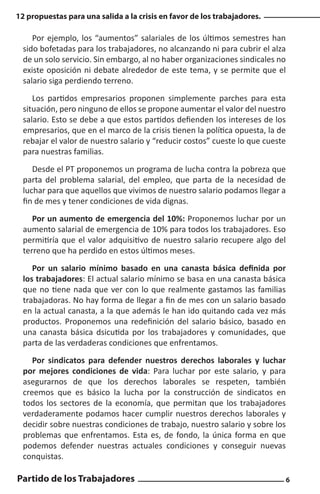 12 propuestas para una salida a la crisis en favor de los trabajadores.

Por ejemplo, los “aumentos” salariales de los últimos semestres han
sido bofetadas para los trabajadores, no alcanzando ni para cubrir el alza
de un solo servicio. Sin embargo, al no haber organizaciones sindicales no
existe oposición ni debate alrededor de este tema, y se permite que el
salario siga perdiendo terreno.
Los partidos empresarios proponen simplemente parches para esta
situación, pero ninguno de ellos se propone aumentar el valor del nuestro
salario. Esto se debe a que estos partidos defienden los intereses de los
empresarios, que en el marco de la crisis tienen la política opuesta, la de
rebajar el valor de nuestro salario y “reducir costos” cueste lo que cueste
para nuestras familias.
Desde el PT proponemos un programa de lucha contra la pobreza que
parta del problema salarial, del empleo, que parta de la necesidad de
luchar para que aquellos que vivimos de nuestro salario podamos llegar a
fin de mes y tener condiciones de vida dignas.
Por un aumento de emergencia del 10%: Proponemos luchar por un
aumento salarial de emergencia de 10% para todos los trabajadores. Eso
permitiría que el valor adquisitivo de nuestro salario recupere algo del
terreno que ha perdido en estos últimos meses.
Por un salario mínimo basado en una canasta básica definida por
los trabajadores: El actual salario mínimo se basa en una canasta básica
que no tiene nada que ver con lo que realmente gastamos las familias
trabajadoras. No hay forma de llegar a fin de mes con un salario basado
en la actual canasta, a la que además le han ido quitando cada vez más
productos. Proponemos una redefinición del salario básico, basado en
una canasta básica dsicutida por los trabajadores y comunidades, que
parta de las verdaderas condiciones que enfrentamos.
Por sindicatos para defender nuestros derechos laborales y luchar
por mejores condiciones de vida: Para luchar por este salario, y para
asegurarnos de que los derechos laborales se respeten, también
creemos que es básico la lucha por la construcción de sindicatos en
todos los sectores de la economía, que permitan que los trabajadores
verdaderamente podamos hacer cumplir nuestros derechos laborales y
decidir sobre nuestras condiciones de trabajo, nuestro salario y sobre los
problemas que enfrentamos. Esta es, de fondo, la única forma en que
podemos defender nuestras actuales condiciones y conseguir nuevas
conquistas.

Partido de los Trabajadores

6

 