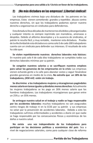 12 propuestas para una salida a la 12crisis en favor de los trabajadores.

2)	 ¡No más dictadura en las empresas! ¡Libertad sindical!
Los trabajadores vivimos bajo una dictadura de los patrones en las
empresas. Estos vienen cometiendo grandes y repetidos abusos contra
nuestros derechos, sin que los trabajadores podamos ejercer nuestro
derecho a organizarnos en sindicatos para defendernos.
Esta dictadura lleva décadas de mantenernos divididos y desorganizados
y cualquier intento es siempre reprimido con maniobras, amenazas o
despidos. Debido al altísimo desempleo y a la ausencia de sindicatos, al
patrón le resulta fácil, y muy rentable, mantener esta dictadura. Prueba
de la efectividad de esta dictadura es como solo 5 de cada 100 trabajadores
cuenta con un sindicato para defender sus intereses. El resultado de esto
ha sido que:
Se violen repetidamente nuestros derechos laborales más básicos:
En nuestro país solo 4 de cada diez trabajadores ve cumplidos todos sus
derechos laborales mínimos por su patrón.
Se congelen nuestros salarios y se sacrifiquen nuestros empleos
para salvar las ganancias de los empresarios en la crisis: Las empresas
vienen echando gente a la calle para abaratar costos y seguir llevándose
grandes ganancias en medio de la crisis. No extraña que un 18% de los
trabajadores, (450 mil) estén sin trabajo.
Se discrimine a los trabajadores mujeres y nicaragüenses pagándoles
menos salario en tareas iguales y dándoles menos derechos: Actualmente
las mujeres trabajadoras se les paga un 26% menos salario que los
hombres trabajadores. Los trabajadores nicaragüenses que ganan entre
un 25% y un 35% menos.
Se arriesgue nuestra salud en el trabajo y nadie se haga responsable
por los accidentes laborales: muchos trabajadores no son asegurados
contra riesgos de trabajo ni en la CCSS por su patrón y sus empresas
no velan por la prevención de accidentes laborales. Debido a esto los
trabajadores sufrimos enfermedades y accidentes a diario sin que nadie
se haga responsable por las consecuencias físicas y económicas de los
daños a nuestra salud.
No exista una voz independiente de los trabajadores para
participar en las decisiones políticas y económicas del país: Sea a
nivel de negociaciones salariales, como para cualquier clase de reforma
7

Partido de los Trabajadores

 