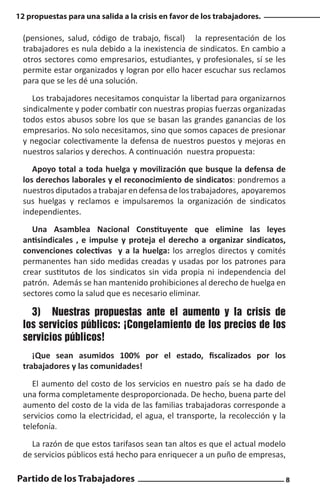 12 propuestas para una salida a la crisis en favor de los trabajadores.

(pensiones, salud, código de trabajo, fiscal) la representación de los
trabajadores es nula debido a la inexistencia de sindicatos. En cambio a
otros sectores como empresarios, estudiantes, y profesionales, sí se les
permite estar organizados y logran por ello hacer escuchar sus reclamos
para que se les dé una solución.
Los trabajadores necesitamos conquistar la libertad para organizarnos
sindicalmente y poder combatir con nuestras propias fuerzas organizadas
todos estos abusos sobre los que se basan las grandes ganancias de los
empresarios. No solo necesitamos, sino que somos capaces de presionar
y negociar colectivamente la defensa de nuestros puestos y mejoras en
nuestros salarios y derechos. A continuación nuestra propuesta:
Apoyo total a toda huelga y movilización que busque la defensa de
los derechos laborales y el reconocimiento de sindicatos: pondremos a
nuestros diputados a trabajar en defensa de los trabajadores, apoyaremos
sus huelgas y reclamos e impulsaremos la organización de sindicatos
independientes.
Una Asamblea Nacional Constituyente que elimine las leyes
antisindicales , e impulse y proteja el derecho a organizar sindicatos,
convenciones colectivas y a la huelga: los arreglos directos y comités
permanentes han sido medidas creadas y usadas por los patrones para
crear sustitutos de los sindicatos sin vida propia ni independencia del
patrón. Además se han mantenido prohibiciones al derecho de huelga en
sectores como la salud que es necesario eliminar.

3)	 Nuestras propuestas ante el aumento y la crisis de
los servicios públicos: ¡Congelamiento de los precios de los
servicios públicos!
¡Que sean asumidos 100% por el estado, fiscalizados por los
trabajadores y las comunidades!
El aumento del costo de los servicios en nuestro país se ha dado de
una forma completamente desproporcionada. De hecho, buena parte del
aumento del costo de la vida de las familias trabajadoras corresponde a
servicios como la electricidad, el agua, el transporte, la recolección y la
telefonía.
La razón de que estos tarifasos sean tan altos es que el actual modelo
de servicios públicos está hecho para enriquecer a un puño de empresas,

Partido de los Trabajadores

8

 