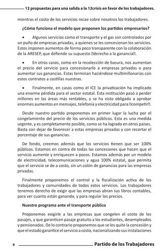 12 propuestas para una salida a la 12crisis en favor de los trabajadores.

mientras el costo de los servicios recae sobre nosotros los trabajadores.
¿Cómo funciona el modelo que proponen los partidos empresarios?
•	
Algunos servicios como el transporte y el gas son controlados por
un puño de empresas privadas, a quienes se les concesionan los servicios.
Estos imponen aumentos de forma poco transparente con la colaboración
de la ARESEP, que defiende su supuesto “derecho a la ganancia”.
•	
En otros casos, como en la recolección de basura, nos aumentan
el precio del servicio para concesionarlo a empresas privadas o para
aumentar sus ganancias. Estas terminan haciéndose multimillonarias con
estos contratos a costillas nuestras.
•	
Finalmente, en casos como el ICE la privatización ha implicado
una enorme pérdida para el sector estatal. Esta institución pasó a perder
millones en las áreas más rentables, y se ha visto obligado a aprobar
enormes aumentos en mensajes, telefonía y electricidad para “competir”.
Desde nuestro partido proponemos en primer lugar la lucha por el
congelamiento del precio de los servicios públicos. Esta es una medida
urgente, y es completamente posible, como se ha logrado en otros países.
Basta con dejar de favorecer a estas empresas privadas y con recortar el
porcentaje de sus ganancias.
De fondo, creemos además que los servicios tienen que ser 100%
públicos. Estamos en contra de todas las concesiones que hacen que el
servicio aumente y enriquecen a pocos. Estamos además por un modelo
de electricidad, telecomunicaciones y agua 100% estatal, que permita
que el servicio se de a costo, sin un colón de ganancias para las empresas
privadas.
Finalmente proponemos el control y la fiscalización activa de los
trabajadores y comunidades de todos estos servicios. Los trabajadores
tenemos derecho de exigir que las empresas abran sus libros contables,
para ver cuanto están ganando, y para regular los precios.
Nuestro programa ante el transporte público
Proponemos exigirle a las empresas que congelen el costo de los
pasajes, y que garanticen pasaje gratuito a los estudiantes, desempleados
y pensionados. De lo contrario proponemos que se les quite la concesión y
que el estado garantice el servicio a costo, nacionalizando sus instalaciones
9

Partido de los Trabajadores

 