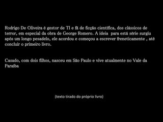 Rodrigo De Oliveira é gestor de TI e fã de ficção científica, dos clássicos de
terror, em especial da obra de George Romero. A ideia para está série surgiu
após um longo pesadelo, ele acordou e começou a escrever freneticamente , até
concluir o primeiro livro.
Casado, com dois filhos, nasceu em São Paulo e vive atualmente no Vale da
Paraíba
(texto tirado do próprio livro)
 