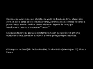 Cientistas descobrem que um planeta está vindo na direção da terra, Mas depois
afirmam que o corpo celeste iria passar longe, porem isso não acontece e quando o
planeta raspa em nossa órbita, desencadeia uma espécie de surto, que
transformaria pessoas em supostos ´´zumbis``.
Então grande parte da população da terra desmaiam e ao acordarem em uma
espécie de transe, começam a arrancar e comer pedaços de pessoas vivas.
O livro passa no Brasil(São Paulo e Brasília), Estados Unidos(Washington DC), China e
França.
 