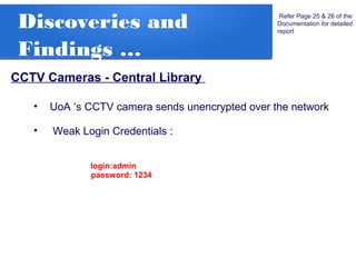 Discoveries and
Findings …
CCTV Cameras - Central Library
Refer Page 25 & 26 of the
Documentation for detailed
report
• UoA ‘s CCTV camera sends unencrypted over the network
• Weak Login Credentials :
login:admin
password: 1234
 