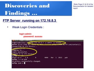 Discoveries and
Findings …
FTP Server running on 172.16.8.3
Refer Page 21 & 22 of the
Documentation for detailed
report
• Weak Login Credentials :
login:admin
password: auauau
 