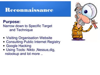 Reconnaissance
Purpose:
Narrow down to Specific Target
and Technique
• Visiting Organisation Website
• Consulting Public Internet Registry
• Google Hacking
• Using Tools: Nikto ,Nessus,dig,
nslookup and lot more ..
 