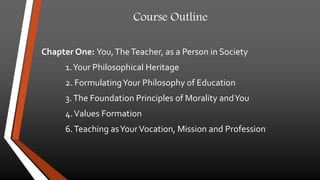 Course Outline 
Chapter One: You, The Teacher, as a Person in Society 
1. Your Philosophical Heritage 
2. Formulating Your Philosophy of Education 
3. The Foundation Principles of Morality and You 
4. Values Formation 
6. Teaching as Your Vocation, Mission and Profession 
 