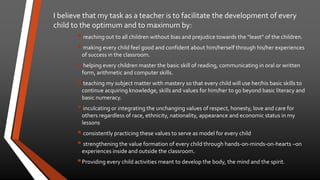 I believe that my task as a teacher is to facilitate the development of every 
child to the optimum and to maximum by: 
 reaching out to all children without bias and prejudice towards the “least” of the children. 
 making every child feel good and confident about him/herself through his/her experiences 
of success in the classroom. 
 helping every children master the basic skill of reading, communicating in oral or written 
form, arithmetic and computer skills. 
 teaching my subject matter with mastery so that every child will use her/his basic skills to 
continue acquiring knowledge, skills and values for him/her to go beyond basic literacy and 
basic numeracy. 
 inculcating or integrating the unchanging values of respect, honesty, love and care for 
others regardless of race, ethnicity, nationality, appearance and economic status in my 
lessons 
 consistently practicing these values to serve as model for every child 
 strengthening the value formation of every child through hands-on-minds-on-hearts –on 
experiences inside and outside the classroom. 
Providing every child activities meant to develop the body, the mind and the spirit. 
 