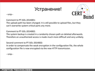 Устранение!
--snip--
Comment to PT-SOL-2014001:
The upload path has been changed. It is still possible to upload files, but they
can't overwrite system critical parts any more.
Comment to PT-SOL-2014002:
The system backup is created in a randomly chosen path an deleted afterwards.
Therefore an unauthorized access is made much more difficult and very unlikely.
Second comment to PT-SOL-2014002:
In order to compensate the weak encryption in the configuration file, the whole
configuration file is now encrypted via the new HTTP transmission.
--snip--
 
