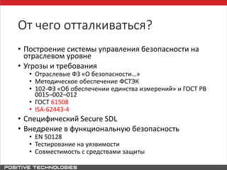 От чего отталкиваться?
• Построение системы управления безопасности на
отраслевом уровне
• Угрозы и требования
• Отраслевые ФЗ «О безопасности…»
• Методическое обеспечение ФСТЭК
• 102-ФЗ «Об обеспечении единства измерений» и ГОСТ РВ
0015–002–012
• ГОСТ 61508
• ISA-62443-4
• Специфический Secure SDL
• Внедрение в функциональную безопасность
• EN 50128
• Тестирование на уязвимости
• Совместимость с средствами защиты
 