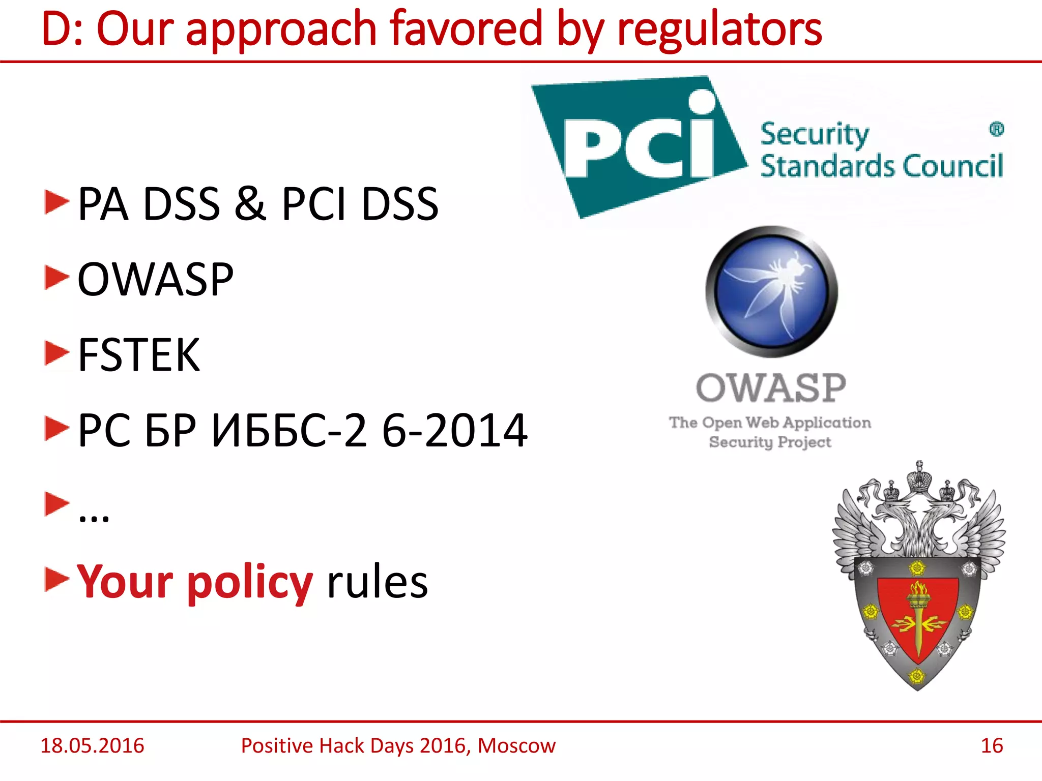 PA DSS & PCI DSS
OWASP
FSTEK
РС БР ИББС-2 6-2014
…
Your policy rules
18.05.2016 Positive Hack Days 2016, Moscow 16
D: Our approach favored by regulators
 