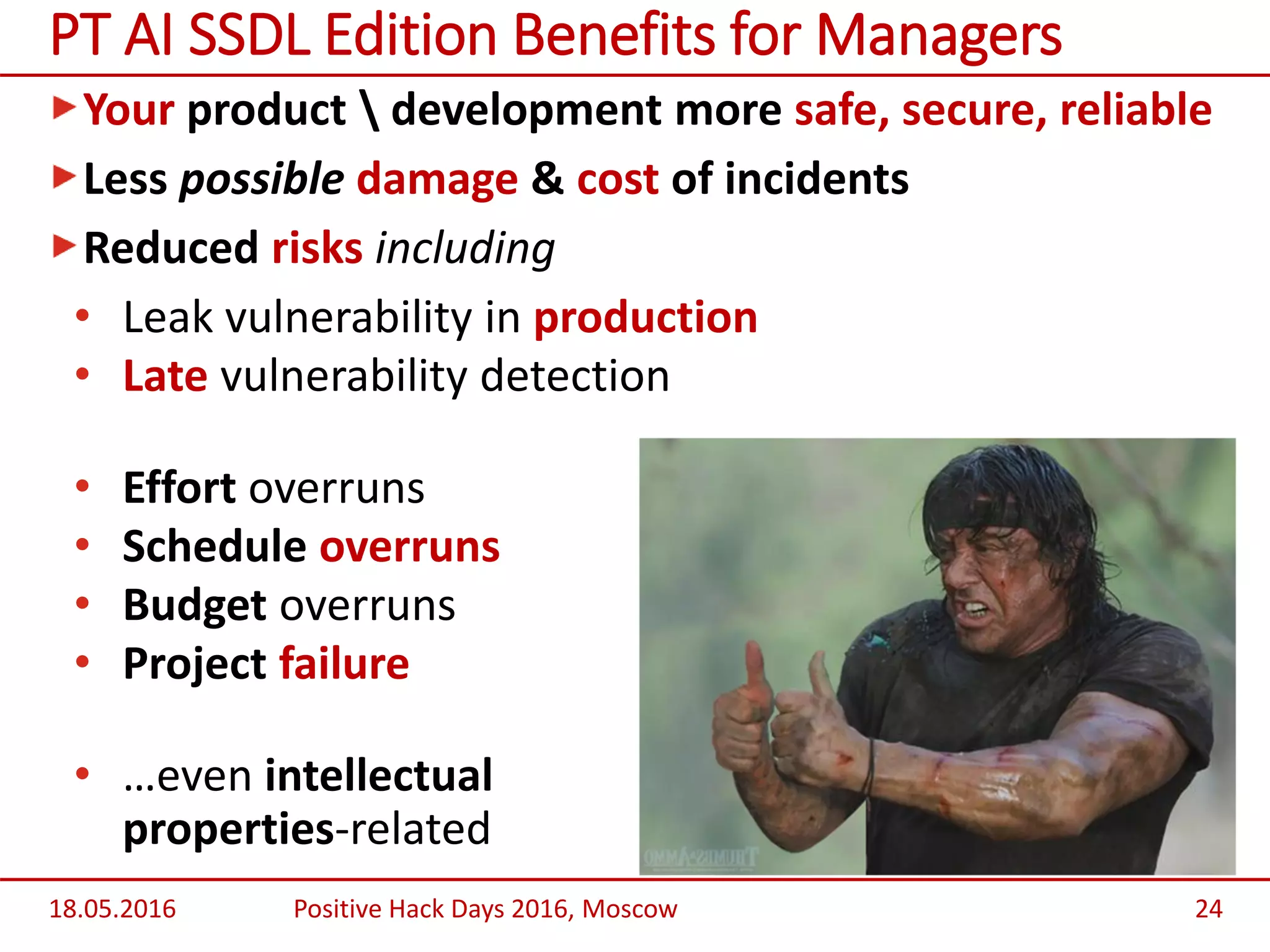 Your product  development more safe, secure, reliable
Less possible damage & cost of incidents
Reduced risks including
• Leak vulnerability in production
• Late vulnerability detection
• Effort overruns
• Schedule overruns
• Budget overruns
• Project failure
• …even intellectual
properties-related
18.05.2016 Positive Hack Days 2016, Moscow 24
PT AI SSDL Edition Benefits for Managers
 