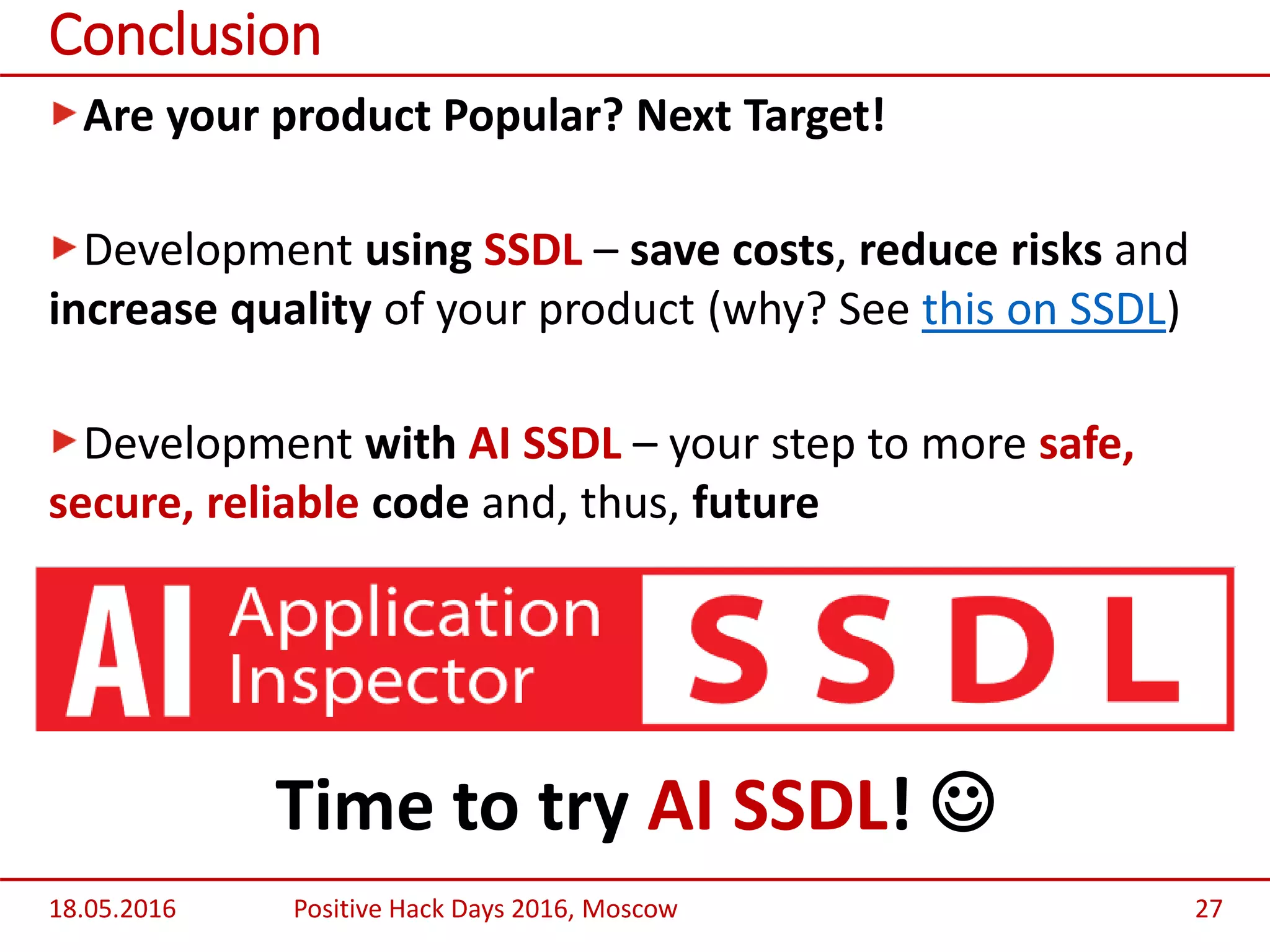 Are your product Popular? Next Target!
Development using SSDL – save costs, reduce risks and
increase quality of your product (why? See this on SSDL)
Development with AI SSDL – your step to more safe,
secure, reliable code and, thus, future
Time to try AI SSDL! 
18.05.2016 Positive Hack Days 2016, Moscow 27
Conclusion
 