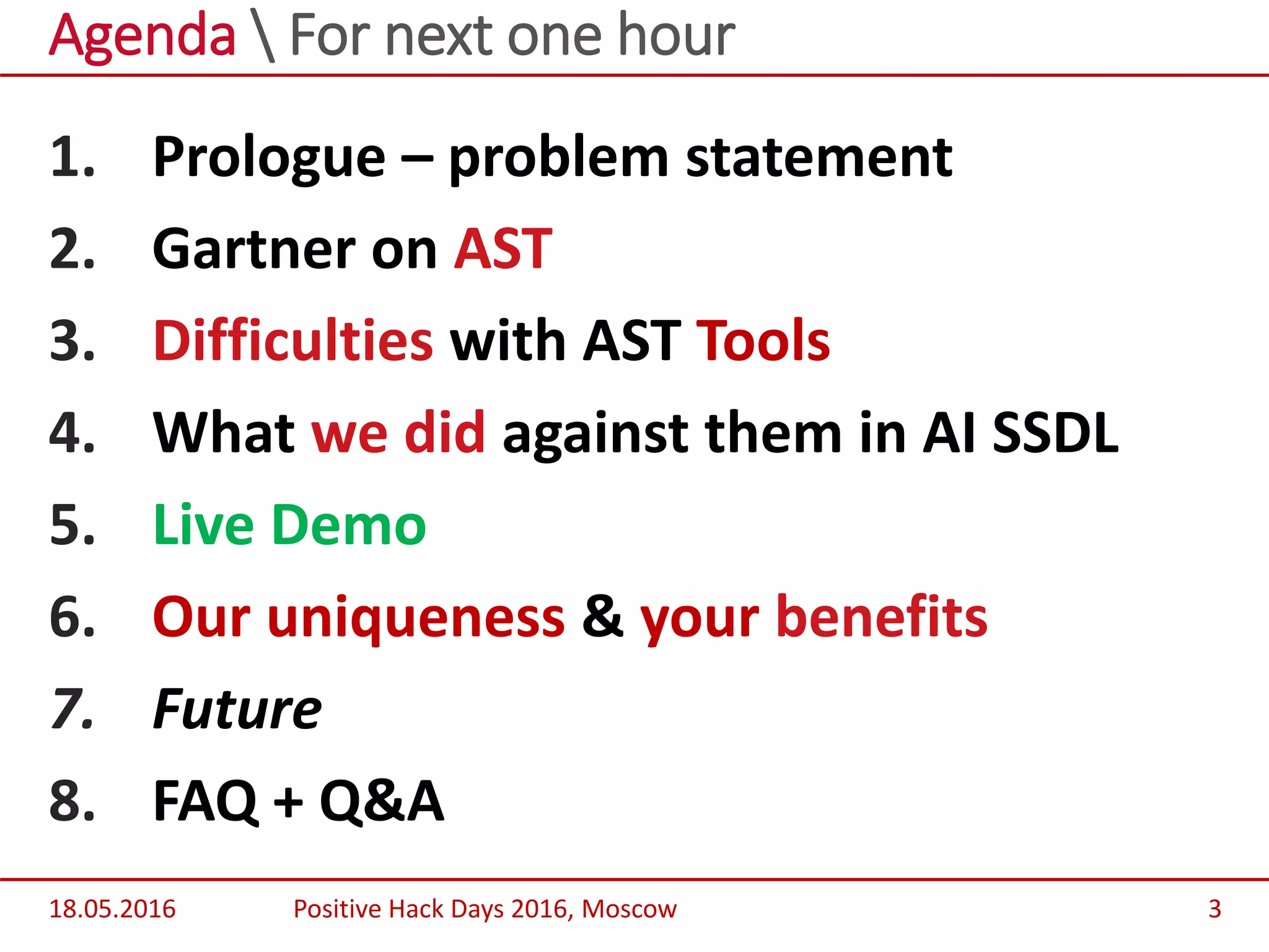 1. Prologue – problem statement
2. Gartner on AST
3. Difficulties with AST Tools
4. What we did against them in AI SSDL
5. Live Demo
6. Our uniqueness & your benefits
7. Future
8. FAQ + Q&A
Agenda  For next one hour
18.05.2016 Positive Hack Days 2016, Moscow 3
 
