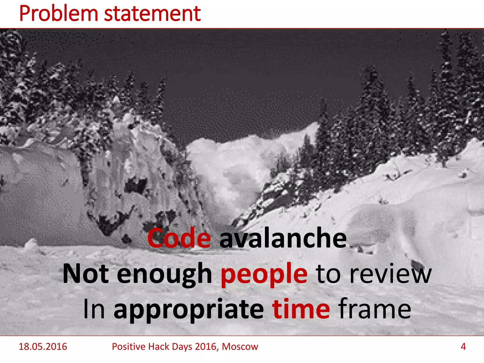 Code avalanche
Not enough people to review
In appropriate time frame
18.05.2016 Positive Hack Days 2016, Moscow 4
Problem statement
 