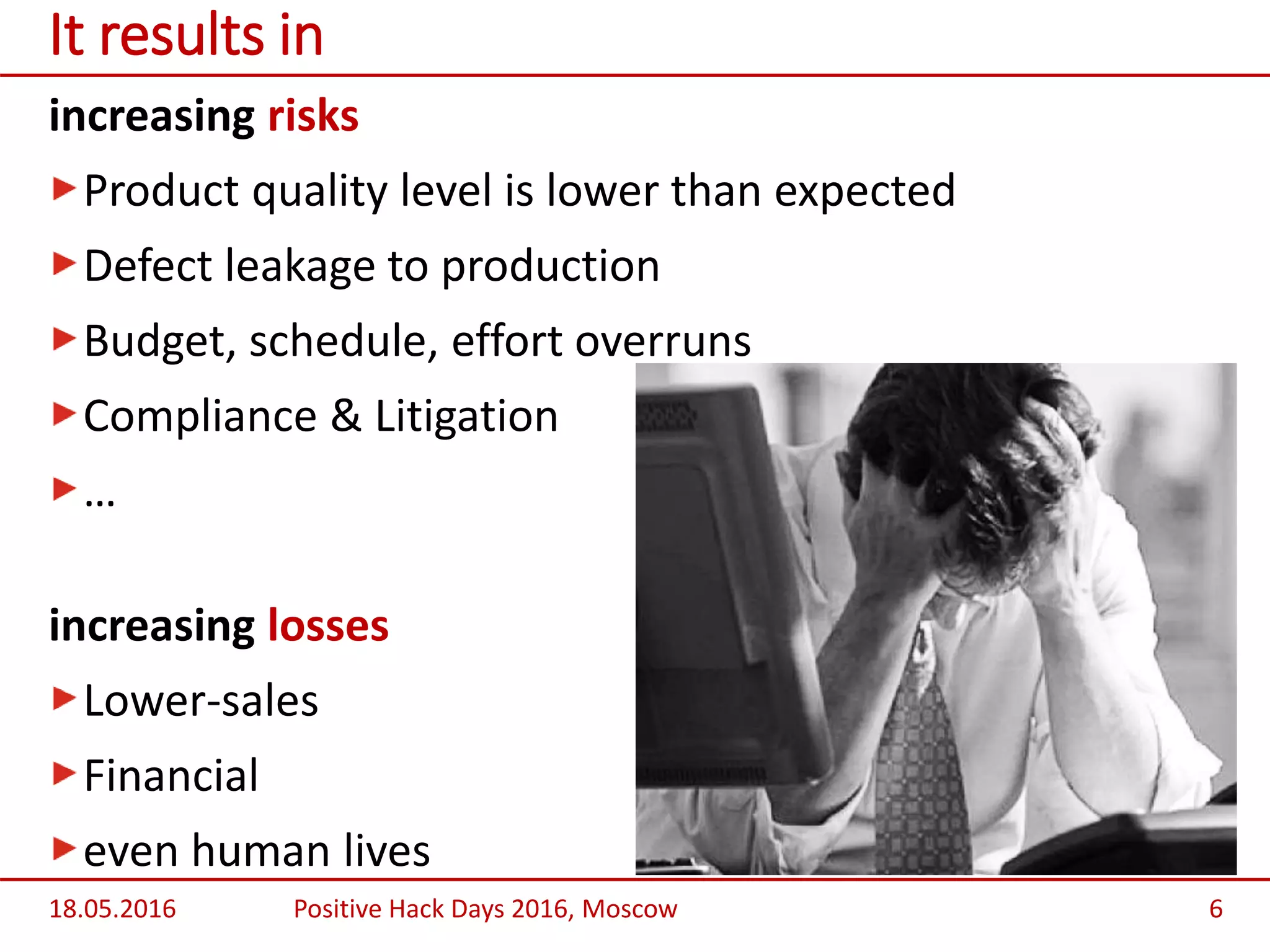 increasing risks
Product quality level is lower than expected
Defect leakage to production
Budget, schedule, effort overruns
Compliance & Litigation
…
increasing losses
Lower-sales
Financial
even human lives
18.05.2016 Positive Hack Days 2016, Moscow 6
It results in
 